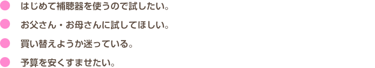 はじめて補聴器を使うので試したい。<br>
お父さん・お母さんに試してほしい。<br>買い替えようか迷っている。<br>予算を安くすませたい。